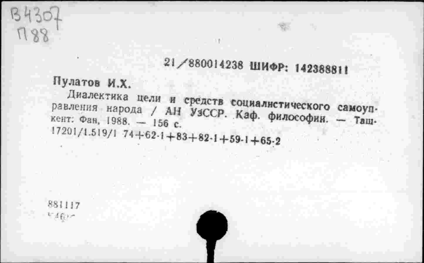 ﻿В^оТ.
21/880014238 ШИФР: 142388811
Пулатов И.Х.
равления народа* /" АнТзсср ^аф™*™4^0™ самоуп' кент: Фан, 1988. - 156 с.	КЭф ФилосоФии. - Таш-
! 7201/1.519/1 74 + 621+83+82-1+59-1+65-2
881117
1 ЛГ, < -